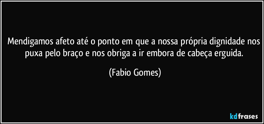 Mendigamos afeto até o ponto em que a nossa própria dignidade nos puxa pelo braço e nos obriga a ir embora de cabeça erguida. (Fabio Gomes)