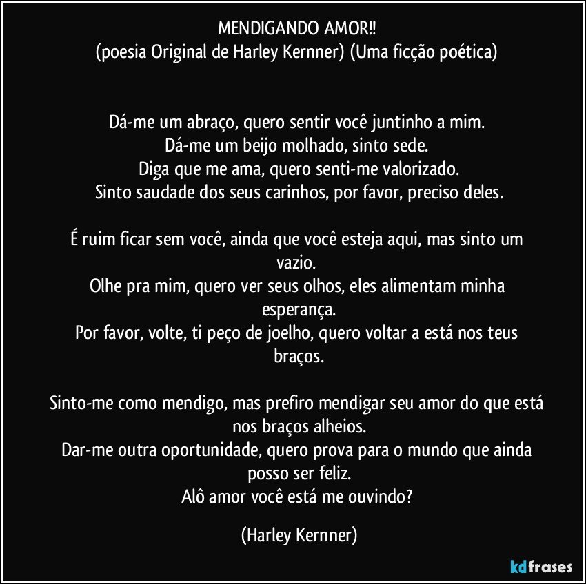 MENDIGANDO AMOR!! 
(poesia Original de Harley Kernner)  (Uma ficção poética) 


Dá-me um abraço, quero sentir você juntinho a mim. 
Dá-me um beijo molhado, sinto sede. 
Diga que me ama, quero senti-me valorizado.
Sinto saudade dos seus carinhos, por favor, preciso deles.
 
É ruim ficar sem você, ainda que você esteja aqui, mas sinto um vazio. 
Olhe pra mim, quero ver seus olhos, eles alimentam minha esperança.
Por favor, volte, ti peço de joelho, quero voltar a está nos teus braços.

Sinto-me como mendigo, mas prefiro mendigar seu amor do que está nos braços alheios.
Dar-me outra oportunidade, quero prova para o mundo que ainda posso ser feliz.
Alô amor você está me ouvindo? (Harley Kernner)