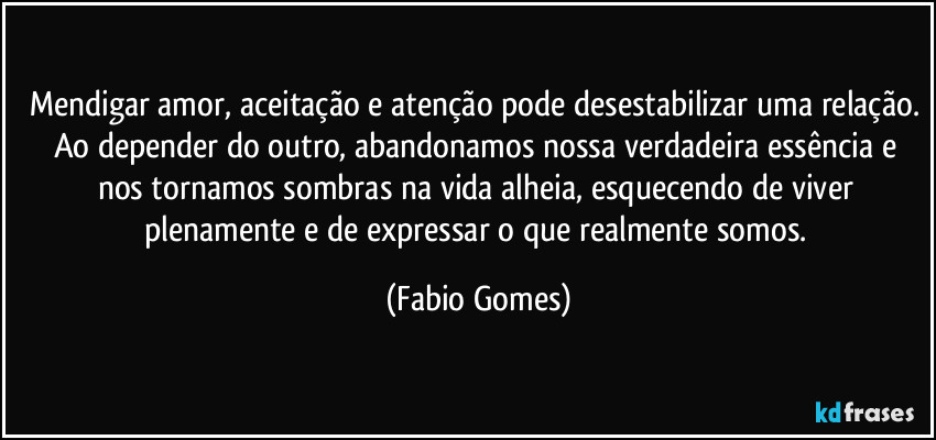 Mendigar amor, aceitação e atenção pode desestabilizar uma relação. Ao depender do outro, abandonamos nossa verdadeira essência e nos tornamos sombras na vida alheia, esquecendo de viver plenamente e de expressar o que realmente somos. (Fabio Gomes)