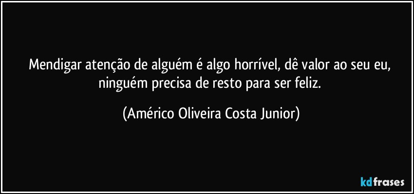 Mendigar atenção de alguém é algo horrível, dê valor ao seu eu, ninguém precisa de resto para ser feliz. (Américo Oliveira Costa Junior)