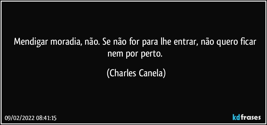 Mendigar moradia, não. Se não for para lhe entrar, não quero ficar nem por perto. (Charles Canela)