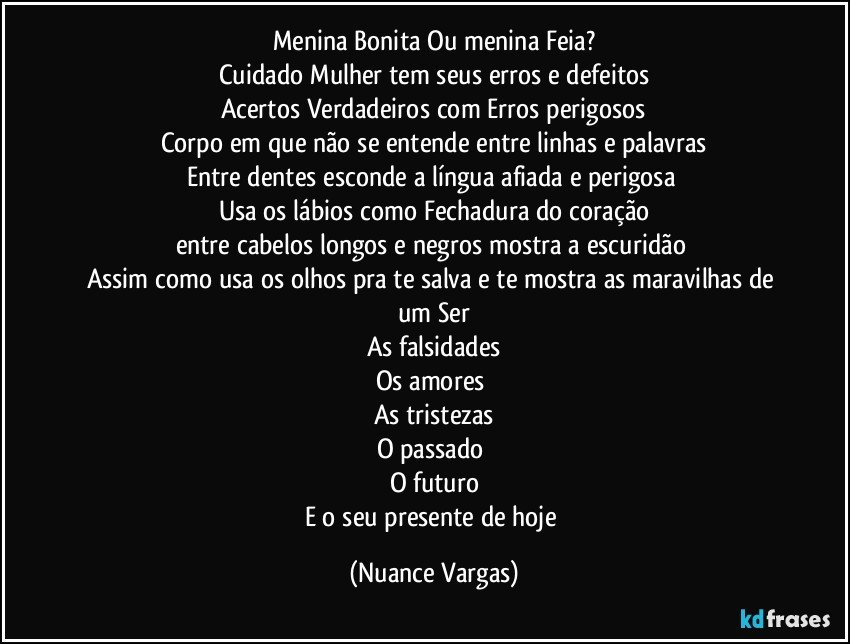 Menina Bonita Ou menina Feia?
Cuidado Mulher tem seus erros e defeitos
Acertos Verdadeiros com Erros perigosos
Corpo em que não se entende entre linhas e palavras
Entre dentes esconde a língua afiada e perigosa 
Usa os lábios como Fechadura do coração
entre cabelos longos e negros mostra a escuridão 
Assim como usa os olhos pra te salva e te mostra as maravilhas de um Ser
As falsidades
Os amores 
As tristezas
O passado 
O futuro
E o seu presente de hoje (Nuance Vargas)