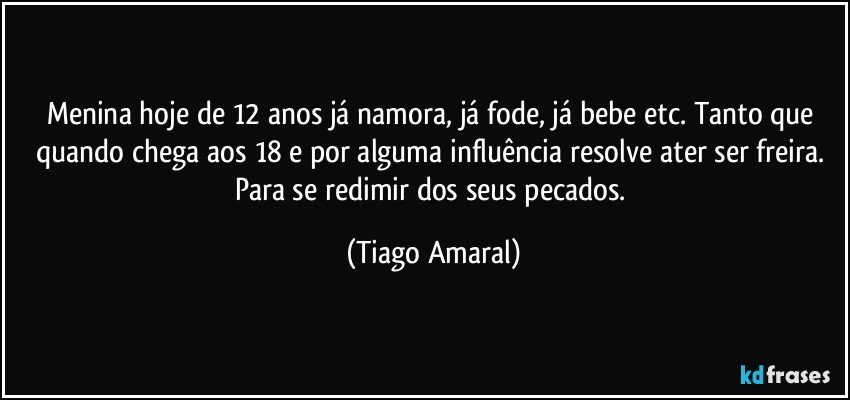 Menina hoje de 12 anos já namora, já fode, já bebe etc. Tanto que quando chega aos 18 e por alguma influência resolve ater ser freira. Para se redimir dos seus pecados. (Tiago Amaral)