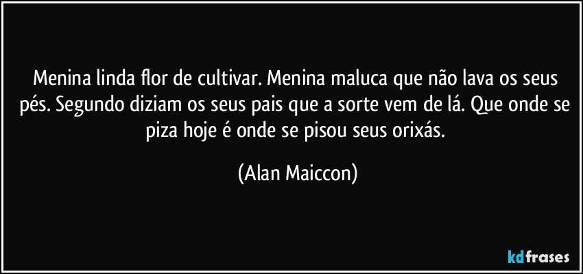 Menina linda flor de cultivar. Menina maluca que não lava os seus pés. Segundo diziam os seus pais que a sorte vem de lá. Que onde se piza hoje é onde se pisou seus orixás. (Alan Maiccon)