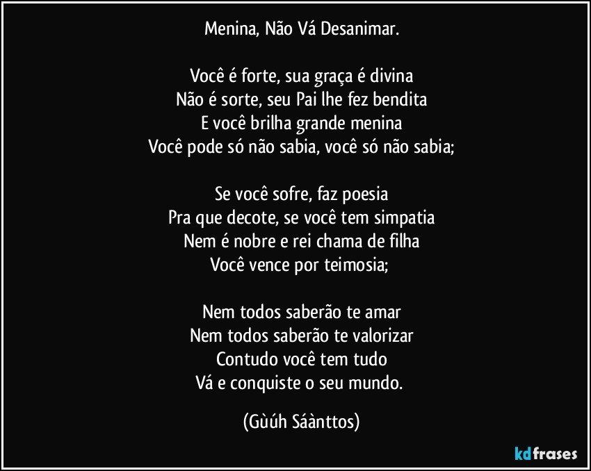 Menina, Não Vá Desanimar.

Você é forte, sua graça é divina
Não é sorte, seu Pai lhe fez bendita
E você brilha grande menina
Você pode só não sabia, você só não sabia;

Se você sofre, faz poesia
Pra que decote, se você tem simpatia
Nem é nobre e rei chama de filha
Você vence por teimosia; 

Nem todos saberão te amar
Nem todos saberão te valorizar
Contudo você tem tudo
Vá e conquiste o seu mundo. (Gùúh Sáànttos)