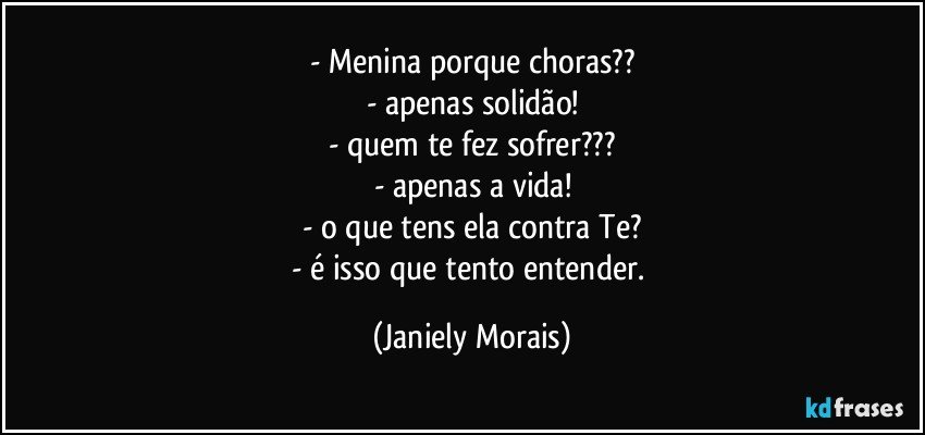 - Menina porque choras??
- apenas solidão!
- quem te fez sofrer???
- apenas a vida!
- o que tens ela contra Te?
- é isso que tento entender. (Janiely Morais)