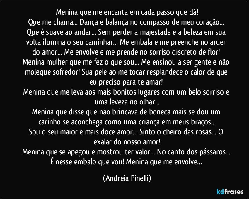 Menina que me encanta em cada passo que dá!
Que me chama... Dança e balança no compasso de meu coração... Que é suave ao andar... Sem perder a majestade e a beleza em sua volta ilumina o seu caminhar... Me embala e me preenche no arder do amor... Me envolve e me prende no sorriso discreto de flor! 
Menina mulher que me fez o que sou... Me ensinou a ser gente e não moleque sofredor! Sua pele ao me tocar resplandece o calor de que eu preciso para te amar! 
Menina que me leva aos mais bonitos lugares com um belo sorriso e uma leveza no olhar...
Menina que disse que não brincava de boneca mais se dou um carinho se aconchega como uma criança em meus braços...
Sou o seu maior e mais doce amor... Sinto o cheiro das rosas... O exalar do nosso amor!
Menina que se apegou e mostrou ter valor... No canto dos pássaros... É nesse embalo que vou! Menina que me envolve... (Andreia Pinelli)