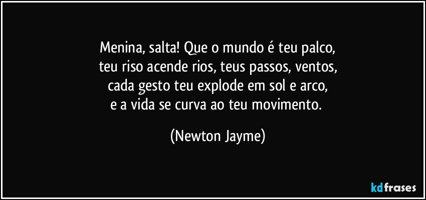 Menina, salta! Que o mundo é teu palco,
teu riso acende rios, teus passos, ventos,
cada gesto teu explode em sol e arco,
e a vida se curva ao teu movimento. (Newton Jayme)