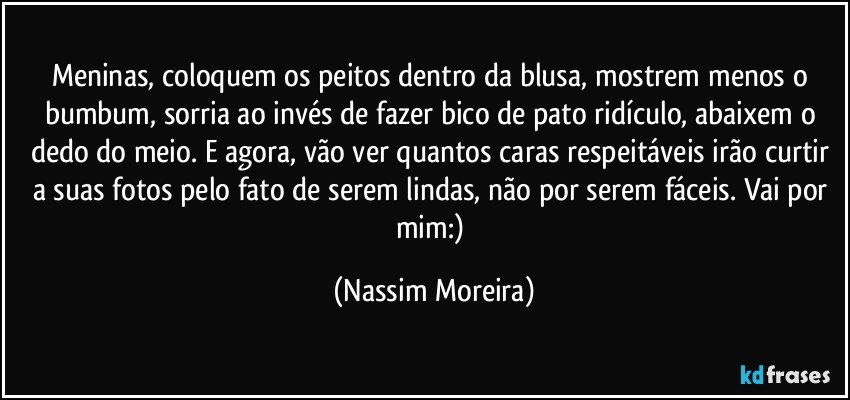 Meninas, coloquem os peitos dentro da blusa, mostrem menos o bumbum, sorria ao invés de fazer bico de pato ridículo, abaixem o dedo do meio. E agora, vão ver quantos caras respeitáveis irão curtir a suas fotos pelo fato de serem lindas, não por serem fáceis. Vai por mim:) (Nassim Moreira)