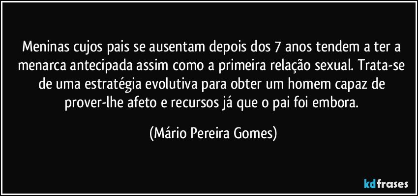 Meninas cujos pais se ausentam depois dos 7 anos tendem a ter a menarca antecipada assim como a primeira relação sexual. Trata-se de uma estratégia evolutiva para obter um homem capaz de prover-lhe afeto e recursos já que o pai foi embora. (Mário Pereira Gomes)