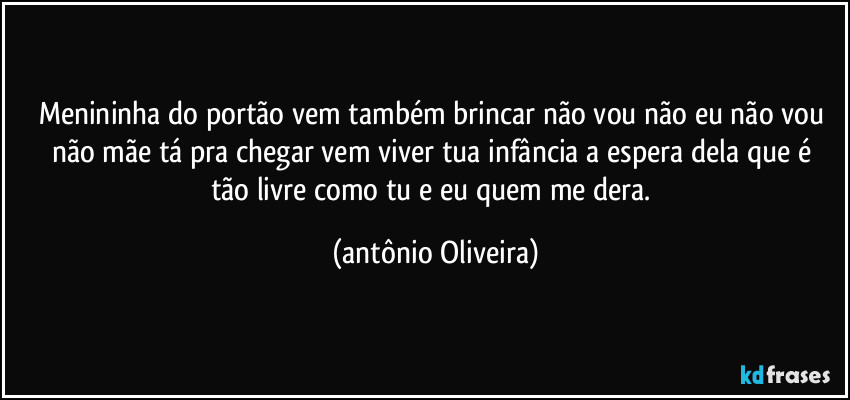 Menininha do portão vem também brincar/ não vou não eu não vou não mãe tá pra chegar/ vem viver tua infância a espera dela/que é  tão livre como tu e eu quem me dera. (Antonio Oliveira)