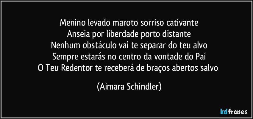 Menino levado maroto sorriso cativante
Anseia por liberdade porto distante
Nenhum obstáculo vai te separar do teu alvo
Sempre estarás no centro da vontade do Pai
O Teu Redentor te receberá de braços abertos salvo (Aimara Schindler)