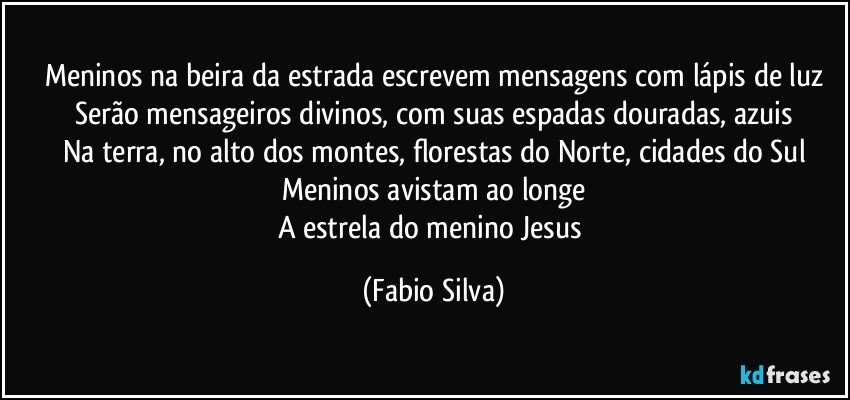 Meninos na beira da estrada escrevem mensagens com lápis de luz
Serão mensageiros divinos, com suas espadas douradas, azuis
Na terra, no alto dos montes, florestas do Norte, cidades do Sul
Meninos avistam ao longe
A estrela do menino Jesus (Fabio Silva)