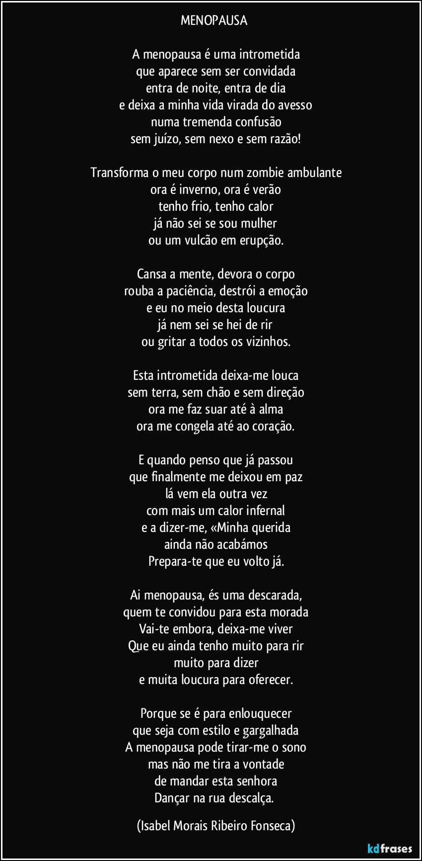 MENOPAUSA 

A menopausa é uma intrometida
que aparece sem ser convidada
entra de noite, entra de dia
e deixa a minha vida virada do avesso
numa tremenda confusão
sem juízo, sem nexo e sem razão!

Transforma o meu corpo num zombie ambulante
ora é inverno, ora é verão
tenho frio, tenho calor
já não sei se sou mulher
ou um vulcão em erupção.

Cansa a mente, devora o corpo
rouba a paciência, destrói a emoção
e eu no meio desta loucura
já nem sei se hei de rir
ou gritar a todos os vizinhos.

Esta intrometida deixa-me louca
sem terra, sem chão e sem direção
ora me faz suar até à alma
ora me congela até ao coração.

E quando penso que já passou
que finalmente me deixou em paz
lá vem ela outra vez
com mais um calor infernal
e a dizer-me, «Minha querida
ainda não acabámos
Prepara-te que eu volto já.

Ai menopausa, és uma descarada,
quem te convidou para esta morada
Vai-te embora, deixa-me viver
Que eu ainda tenho muito para rir
muito para dizer
e muita loucura para oferecer.

Porque se é para enlouquecer
que seja com estilo e gargalhada
A menopausa pode tirar-me o sono
mas não me tira a vontade
de mandar esta senhora
Dançar na rua descalça. (Isabel Morais Ribeiro Fonseca)