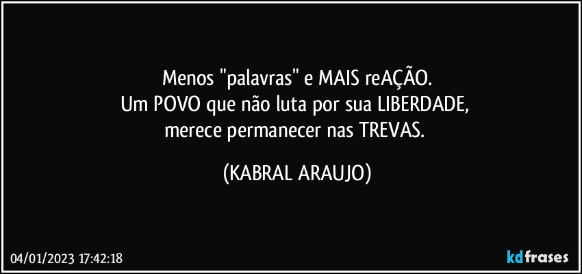 Menos "palavras" e MAIS reAÇÃO.
Um POVO que não luta por sua LIBERDADE, 
merece permanecer nas TREVAS. (KABRAL ARAUJO)