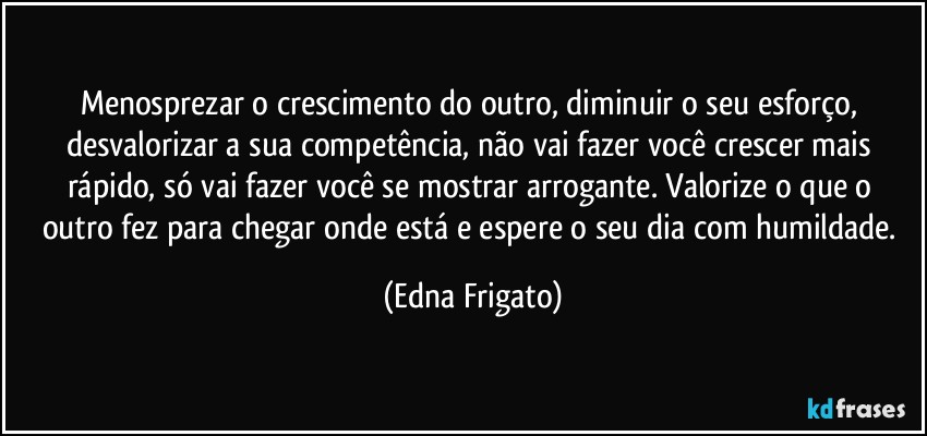 Menosprezar o crescimento do outro, diminuir o seu esforço, desvalorizar a sua competência, não vai fazer você crescer mais rápido, só vai fazer você se mostrar  arrogante. Valorize o que o outro fez para chegar onde está e espere o seu dia com humildade. (Edna Frigato)