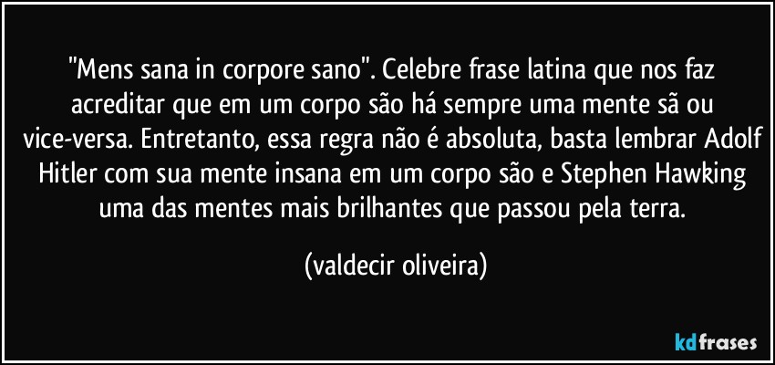 "Mens sana in corpore sano". Celebre frase latina que nos faz acreditar que em um corpo são há sempre uma mente sã ou vice-versa. Entretanto, essa regra não é absoluta, basta lembrar Adolf Hitler com sua mente insana em um corpo são e Stephen Hawking uma das mentes mais brilhantes que passou pela terra. (valdecir oliveira)