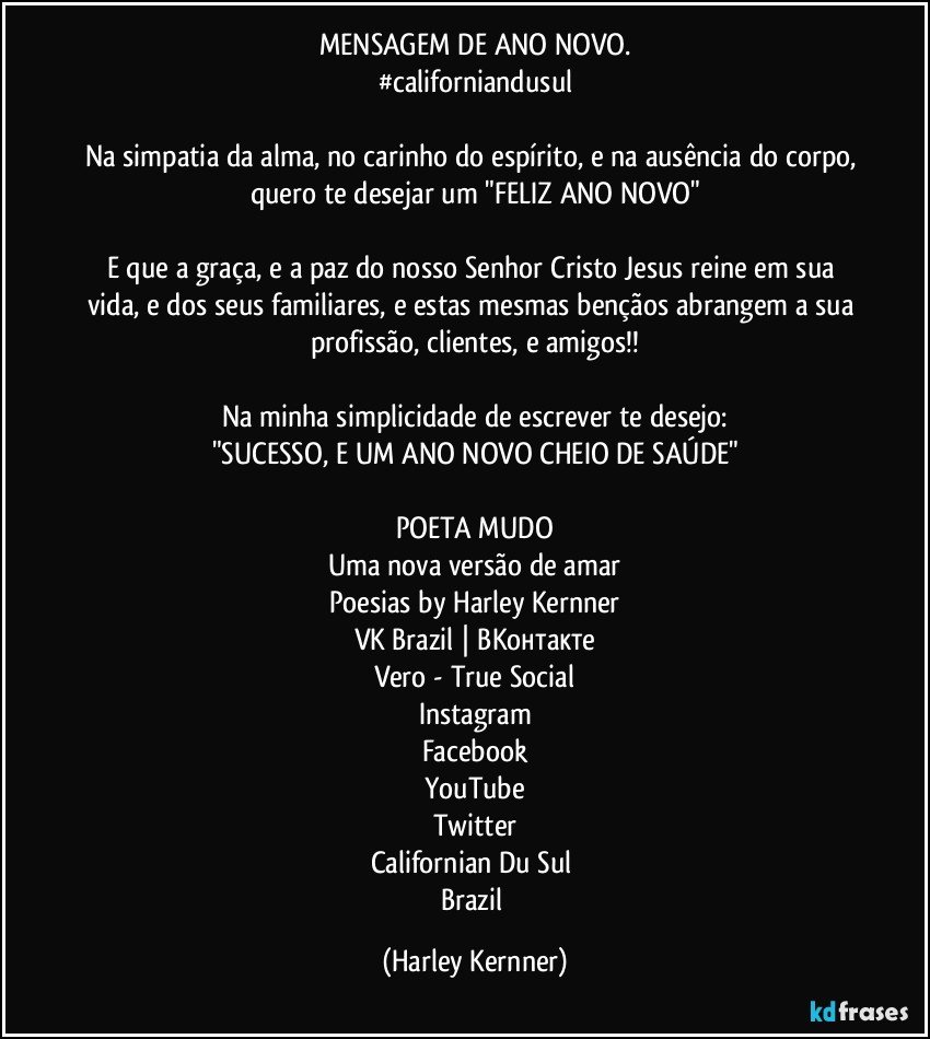 MENSAGEM DE ANO NOVO.
#californiandusul
 
Na simpatia da alma, no carinho do espírito, e na ausência do corpo, quero te desejar um "FELIZ ANO NOVO"

E que a graça, e a paz do nosso Senhor Cristo Jesus reine em sua vida, e dos seus familiares, e estas mesmas bençãos abrangem a sua profissão, clientes, e amigos!!

Na minha simplicidade de escrever te desejo:
"SUCESSO, E UM ANO NOVO CHEIO DE SAÚDE"

POETA MUDO
Uma nova versão de amar
Poesias by Harley Kernner
VK Brazil | ВКонтакте
Vero - True Social
Instagram
Facebook
YouTube
Twitter
Californian Du Sul/ 
Brazil (Harley Kernner)