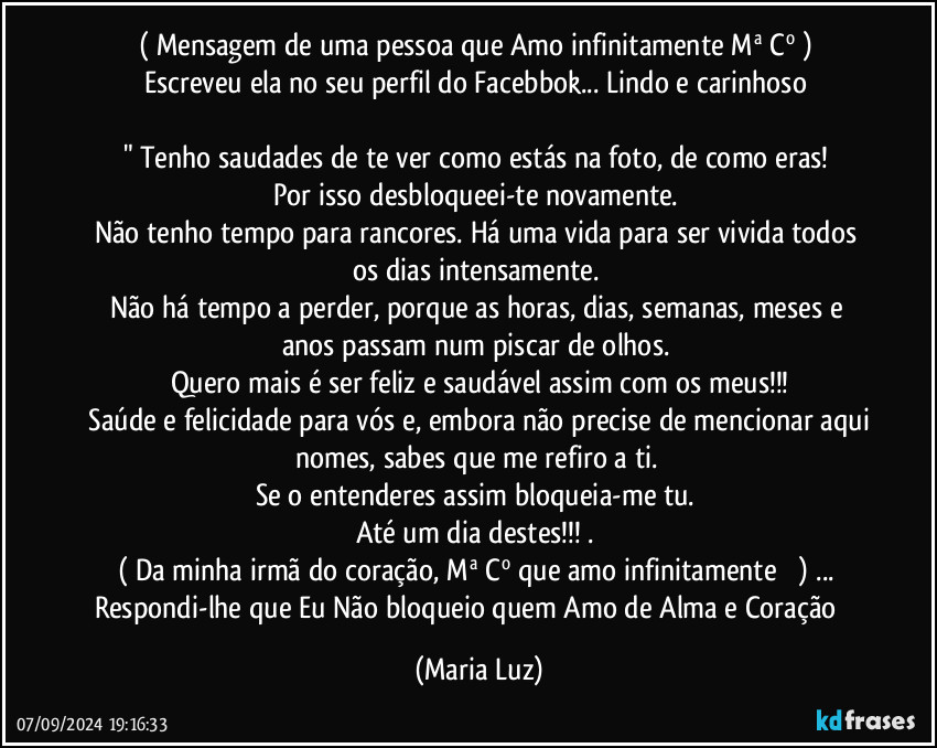 ( Mensagem de uma pessoa que Amo infinitamente Mª Cº ) 
Escreveu ela no seu perfil do Facebbok... Lindo e carinhoso 

" Tenho saudades de te ver como estás na foto, de como eras! 
Por isso desbloqueei-te novamente. 
Não tenho tempo para rancores. Há uma vida para ser vivida todos os dias intensamente. 
Não há tempo a perder, porque as horas, dias, semanas, meses e anos passam num piscar de olhos. 
Quero mais é ser feliz e saudável assim com os meus!!!
 Saúde e felicidade para vós e, embora não precise de mencionar aqui nomes, sabes que me refiro a ti. 
Se o entenderes assim bloqueia-me tu. 
Até um dia destes!!! .  
( Da minha irmã do coração, Mª Cº que amo infinitamente ❤️) ... 
Respondi-lhe que Eu Não bloqueio quem Amo de Alma e Coração ❤️ (Maria Luz)