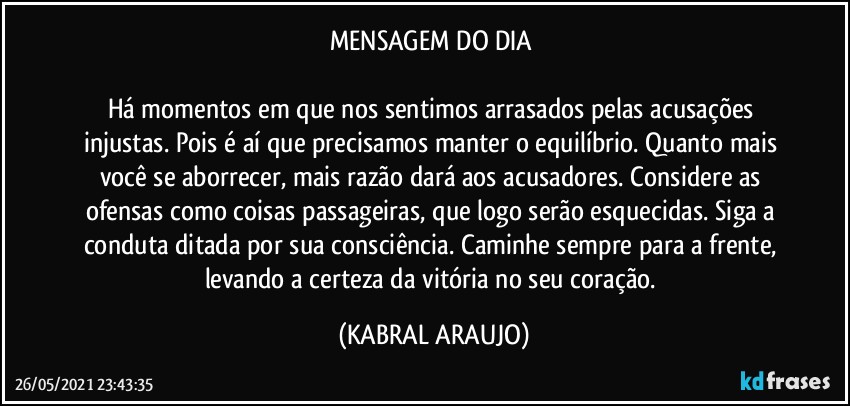 MENSAGEM DO DIA 

Há momentos em que nos sentimos arrasados pelas acusações injustas. Pois é aí que precisamos manter o equilíbrio. Quanto mais você se aborrecer, mais razão dará aos acusadores. Considere as ofensas como coisas passageiras, que logo serão esquecidas. Siga a conduta ditada por sua consciência. Caminhe sempre para a frente, levando a certeza da vitória no seu coração. (KABRAL ARAUJO)