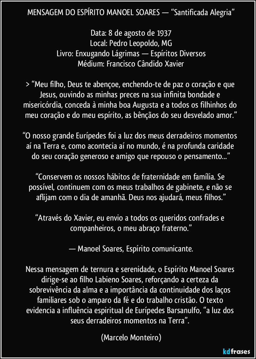 MENSAGEM DO ESPÍRITO MANOEL SOARES — “Santificada Alegria”

Data: 8 de agosto de 1937
Local: Pedro Leopoldo, MG
Livro: Enxugando Lágrimas — Espíritos Diversos
Médium: Francisco Cândido Xavier

> “Meu filho, Deus te abençoe, enchendo-te de paz o coração e que Jesus, ouvindo as minhas preces na sua infinita bondade e misericórdia, conceda à minha boa Augusta e a todos os filhinhos do meu coração e do meu espírito, as bênçãos do seu desvelado amor.”

“O nosso grande Eurípedes foi a luz dos meus derradeiros momentos aí na Terra e, como acontecia aí no mundo, é na profunda caridade do seu coração generoso e amigo que repouso o pensamento...”

“Conservem os nossos hábitos de fraternidade em família. Se possível, continuem com os meus trabalhos de gabinete, e não se aflijam com o dia de amanhã. Deus nos ajudará, meus filhos.”

“Através do Xavier, eu envio a todos os queridos confrades e companheiros, o meu abraço fraterno.”

— Manoel Soares, Espírito comunicante.

Nessa mensagem de ternura e serenidade, o Espírito Manoel Soares dirige-se ao filho Labieno Soares, reforçando a certeza da sobrevivência da alma e a importância da continuidade dos laços familiares sob o amparo da fé e do trabalho cristão. O texto evidencia a influência espiritual de Eurípedes Barsanulfo, “a luz dos seus derradeiros momentos na Terra”. (Marcelo Monteiro)
