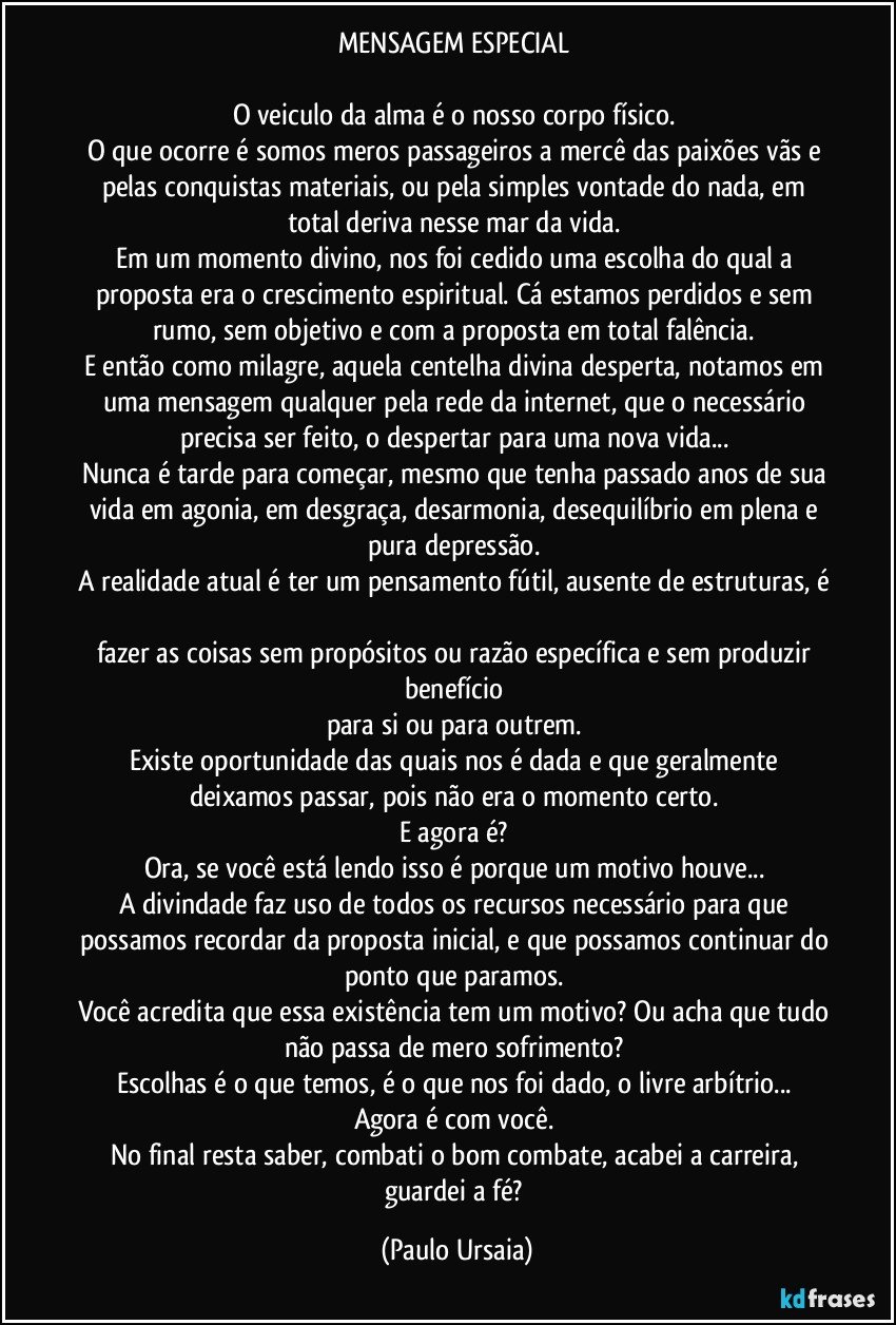 MENSAGEM ESPECIAL 

O veiculo da alma é o nosso corpo físico. 
O que ocorre é somos meros passageiros a mercê das paixões vãs e pelas conquistas materiais, ou pela simples vontade do nada, em total deriva nesse mar da vida. 
Em um momento divino, nos foi cedido uma escolha do qual a proposta era o crescimento espiritual. Cá estamos perdidos e sem rumo, sem objetivo e com a proposta em total falência. 
E então como milagre, aquela centelha divina desperta, notamos em uma mensagem qualquer pela rede da internet, que o necessário precisa ser feito, o despertar para uma nova vida... 
Nunca é tarde para começar, mesmo que tenha passado anos de sua vida em agonia, em desgraça, desarmonia, desequilíbrio em plena e pura depressão. 
A realidade atual é ter um pensamento fútil, ausente de estruturas, é 
fazer as coisas sem propósitos ou razão específica e sem produzir benefício 
para si ou para outrem. 
Existe oportunidade das quais nos é dada e que geralmente deixamos passar, pois não era o momento certo. 
E agora é? 
Ora, se você está lendo isso é porque um motivo houve... 
A divindade faz uso de todos os recursos necessário para que possamos recordar da proposta inicial, e que possamos continuar do ponto que paramos. 
Você acredita que essa existência tem um motivo? Ou acha que tudo não passa de mero sofrimento? 
Escolhas é o que temos, é o que nos foi dado, o livre arbítrio... 
Agora é com você. 
No final resta saber, combati o bom combate, acabei a carreira, guardei a fé? (Paulo Ursaia)