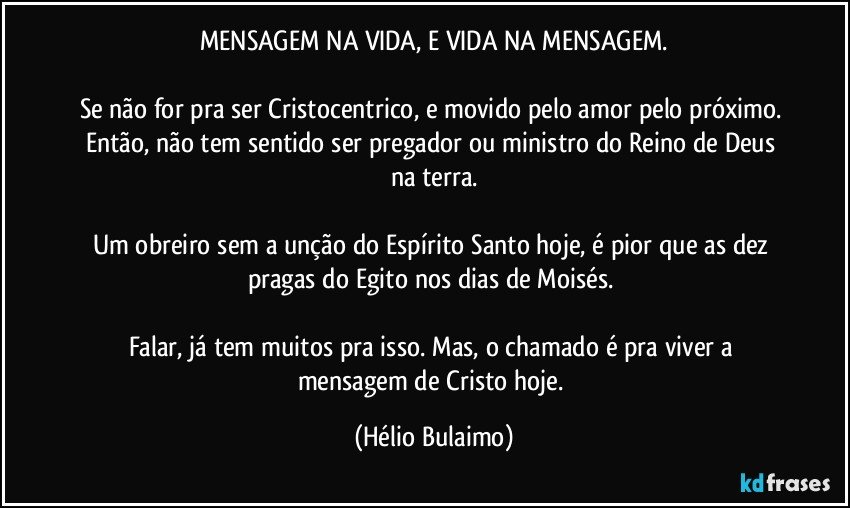 MENSAGEM NA VIDA, E VIDA NA MENSAGEM.

Se não for pra ser Cristocentrico, e movido pelo amor pelo próximo. Então,  não tem sentido ser pregador ou ministro do Reino de Deus na terra.

Um obreiro sem a unção do Espírito Santo hoje, é pior que as dez pragas do Egito nos dias de Moisés. 

Falar, já tem muitos pra isso. Mas,  o chamado é pra viver a mensagem de Cristo hoje. (Hélio Bulaimo)