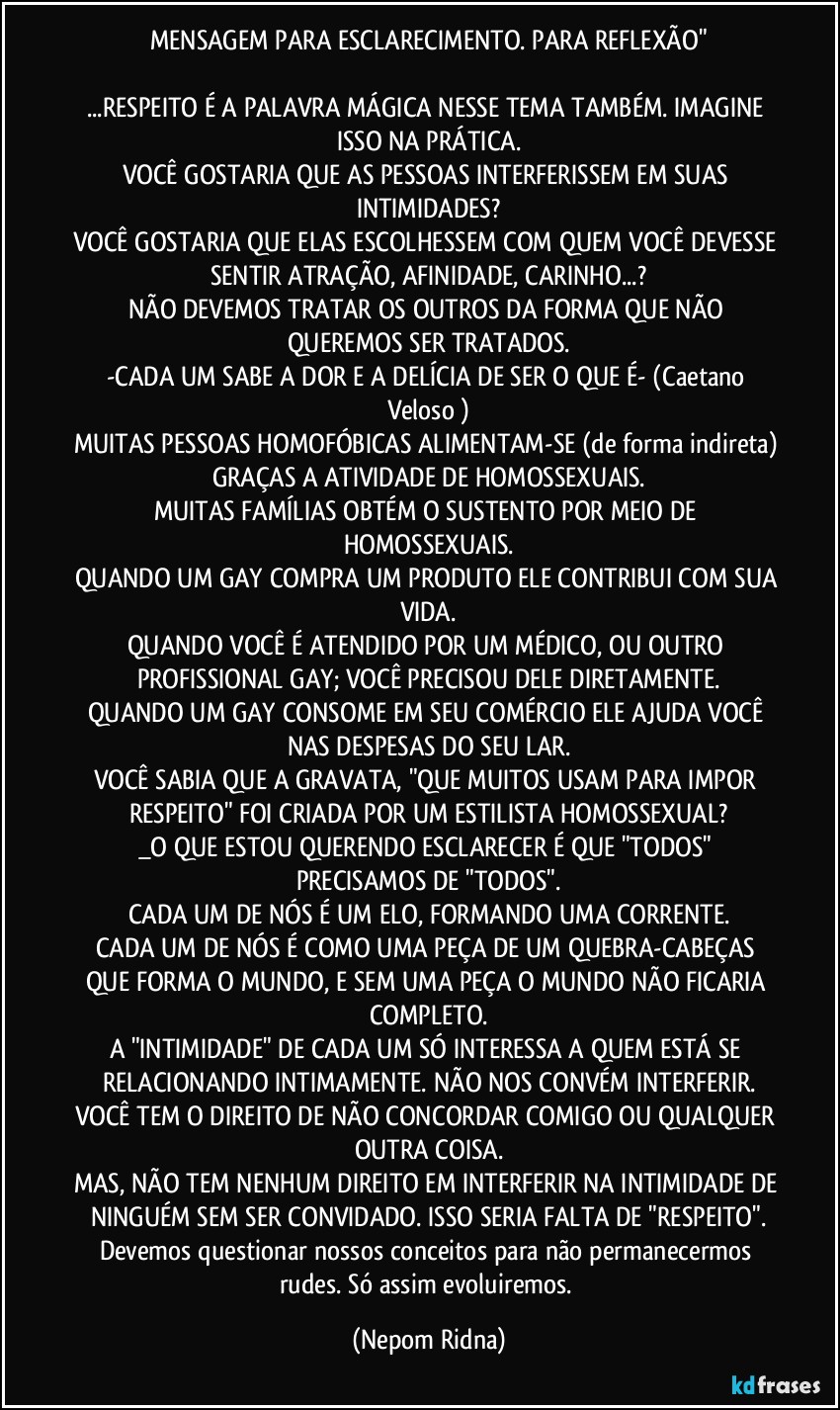 MENSAGEM PARA ESCLARECIMENTO. PARA REFLEXÃO"

...RESPEITO É A PALAVRA MÁGICA NESSE TEMA TAMBÉM. IMAGINE ISSO NA PRÁTICA.
VOCÊ GOSTARIA QUE AS PESSOAS INTERFERISSEM EM SUAS INTIMIDADES?
VOCÊ GOSTARIA QUE ELAS ESCOLHESSEM COM QUEM VOCÊ DEVESSE SENTIR ATRAÇÃO, AFINIDADE, CARINHO...?
NÃO DEVEMOS TRATAR OS OUTROS DA FORMA QUE NÃO QUEREMOS SER TRATADOS.
-CADA UM SABE A DOR E A DELÍCIA DE SER O QUE É- (Caetano Veloso )
MUITAS PESSOAS HOMOFÓBICAS ALIMENTAM-SE (de forma indireta) GRAÇAS A ATIVIDADE DE HOMOSSEXUAIS.
MUITAS FAMÍLIAS OBTÉM O SUSTENTO POR MEIO DE HOMOSSEXUAIS.
QUANDO UM GAY COMPRA UM PRODUTO ELE CONTRIBUI COM SUA VIDA.
QUANDO VOCÊ É ATENDIDO POR UM MÉDICO, OU OUTRO PROFISSIONAL GAY; VOCÊ PRECISOU DELE DIRETAMENTE.
QUANDO UM GAY CONSOME EM SEU COMÉRCIO ELE AJUDA VOCÊ NAS DESPESAS DO SEU LAR.
VOCÊ SABIA QUE A GRAVATA, "QUE MUITOS USAM PARA IMPOR RESPEITO" FOI CRIADA POR UM ESTILISTA HOMOSSEXUAL?
_O QUE ESTOU QUERENDO ESCLARECER É QUE "TODOS" PRECISAMOS DE "TODOS".
CADA UM DE NÓS É UM ELO, FORMANDO UMA CORRENTE.
CADA UM DE NÓS É COMO UMA PEÇA DE UM QUEBRA-CABEÇAS QUE FORMA O MUNDO, E SEM UMA PEÇA O MUNDO NÃO FICARIA COMPLETO.
A "INTIMIDADE" DE CADA UM SÓ INTERESSA A QUEM ESTÁ SE RELACIONANDO INTIMAMENTE. NÃO NOS CONVÉM INTERFERIR.
VOCÊ TEM O DIREITO DE NÃO CONCORDAR COMIGO OU QUALQUER OUTRA COISA.
MAS, NÃO TEM NENHUM DIREITO EM INTERFERIR NA INTIMIDADE DE NINGUÉM SEM SER CONVIDADO. ISSO SERIA FALTA DE "RESPEITO".
Devemos questionar nossos conceitos para não permanecermos rudes. Só assim evoluiremos. (Nepom Ridna)