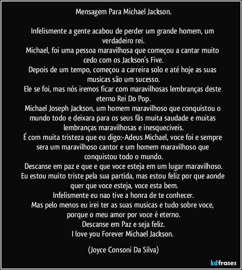 Mensagem Para Michael Jackson.

Infelismente a gente acabou de perder um grande homem, um verdadeiro rei.
Michael, foi uma pessoa maravilhosa que começou a cantar muito cedo com os Jackson's Five.
Depois de um tempo, começou a carreira solo e até hoje as suas musicas são um sucesso.
Ele se foi, mas nós iremos ficar com maravilhosas lembranças deste eterno Rei Do Pop.
Michael Joseph Jackson, um homem maravilhoso que conquistou o mundo todo e deixara para os seus fãs muita saudade e muitas lembranças maravilhosas e inesqueciveis.
É com muita tristeza que eu digo:-Adeus Michael, voce foi e sempre sera um maravilhoso cantor e um homem maravilhoso que conquistou todo o mundo.
Descanse em paz e que e que voce esteja em um lugar maravilhoso.
Eu estou muito triste pela sua partida, mas estou feliz por que aonde  quer que voce esteja, voce esta bem.
Infelismente eu nao tive a honra de te conhecer.
Mas pelo menos eu irei ter as suas musicas e tudo sobre voce, porque o meu amor por voce é eterno.
Descanse em Paz e seja feliz.
I love you Forever Michael Jackson. (Joyce Consoni Da Silva)