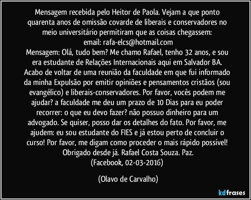 Mensagem recebida pelo Heitor de Paola. Vejam a que ponto quarenta anos de omissão covarde de liberais e conservadores no meio universitário permitiram que as coisas chegassem: 
email: rafa-elcs@hotmail.com
Mensagem: Olá, tudo bem? Me chamo Rafael, tenho 32 anos, e sou/ era estudante de Relações Internacionais aqui em Salvador/BA. Acabo de voltar de uma reunião da faculdade em que fui informado da minha Expulsão por emitir opiniões e pensamentos cristãos (sou evangélico) e liberais-conservadores. Por favor, vocês podem me ajudar? a faculdade me deu um prazo de 10 Dias para eu poder recorrer: o que eu devo fazer? não possuo dinheiro para um advogado. Se quiser, posso dar os detalhes do fato. Por favor, me ajudem: eu sou estudante do FIES e já estou perto de concluir o curso! Por favor, me digam como proceder o mais rápido possível! Obrigado desde já. Rafael Costa Souza. Paz.
(Facebook, 02-03-2016) (Olavo de Carvalho)