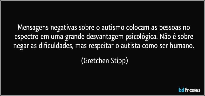 Mensagens negativas sobre o autismo colocam as pessoas no espectro em uma grande desvantagem psicológica. Não é sobre negar as dificuldades, mas respeitar o autista como ser humano. (Gretchen Stipp)