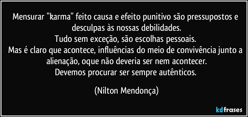 Mensurar "karma" feito causa e efeito punitivo são pressupostos e desculpas às nossas debilidades.
Tudo sem exceção, são escolhas pessoais. 
Mas é claro que acontece, influências do meio de convivência junto a alienação, oque não deveria ser nem acontecer.
Devemos procurar ser sempre autênticos. (Nilton Mendonça)