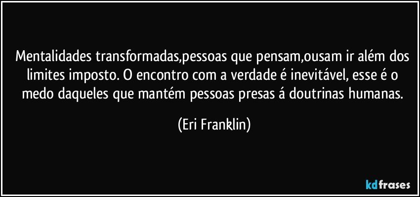Mentalidades transformadas,pessoas que pensam,ousam ir além dos limites imposto. O encontro com a verdade é inevitável, esse é o medo daqueles que mantém pessoas presas á doutrinas humanas. (Eri Franklin)