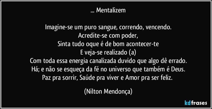 ...  Mentalizem

Imagine-se um puro sangue, correndo, vencendo.
Acredite-se com poder,
Sinta tudo oque é de bom acontecer-te
E veja-se realizado (a)
Com toda essa energia canalizada  duvido que algo dê errado.
Há; e não se esqueça da fé no universo que também é Deus.
Paz pra sorrir, Saúde pra viver e Amor pra ser feliz. (Nilton Mendonça)