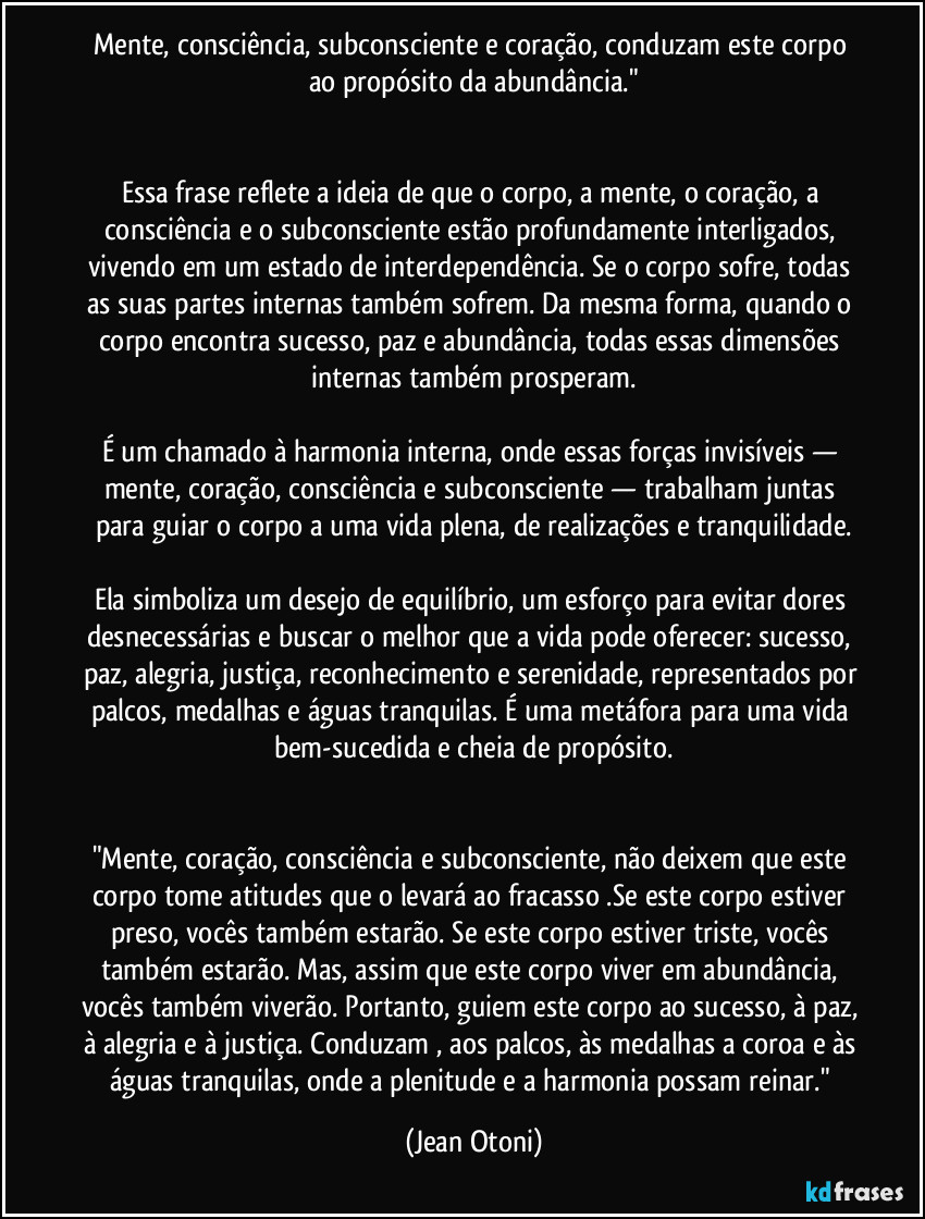 Mente, consciência, subconsciente e coração, conduzam este corpo ao propósito da abundância."
Essa frase reflete a ideia de que o corpo, a mente, o coração, a consciência e o subconsciente estão profundamente interligados, vivendo em um estado de interdependência. Se o corpo sofre, todas as suas partes internas também sofrem. Da mesma forma, quando o corpo encontra sucesso, paz e abundância, todas essas dimensões internas também prosperam.
É um chamado à harmonia interna, onde essas forças invisíveis — mente, coração, consciência e subconsciente — trabalham juntas para guiar o corpo a uma vida plena, de realizações e tranquilidade.
Ela simboliza um desejo de equilíbrio, um esforço para evitar dores desnecessárias e buscar o melhor que a vida pode oferecer: sucesso, paz, alegria, justiça, reconhecimento e serenidade, representados por palcos, medalhas e águas tranquilas. É uma metáfora para uma vida bem-sucedida e cheia de propósito.
"Mente, coração, consciência e subconsciente, não deixem que este corpo tome atitudes que o levará ao fracasso .Se este corpo estiver preso, vocês também estarão. Se este corpo estiver triste, vocês também estarão. Mas, assim que este corpo viver em abundância, vocês também viverão. Portanto, guiem este corpo ao sucesso, à paz, à alegria e à justiça. Conduzam , aos palcos, às medalhas a coroa e às águas tranquilas, onde a plenitude e a harmonia possam reinar." (Jean Otoni)