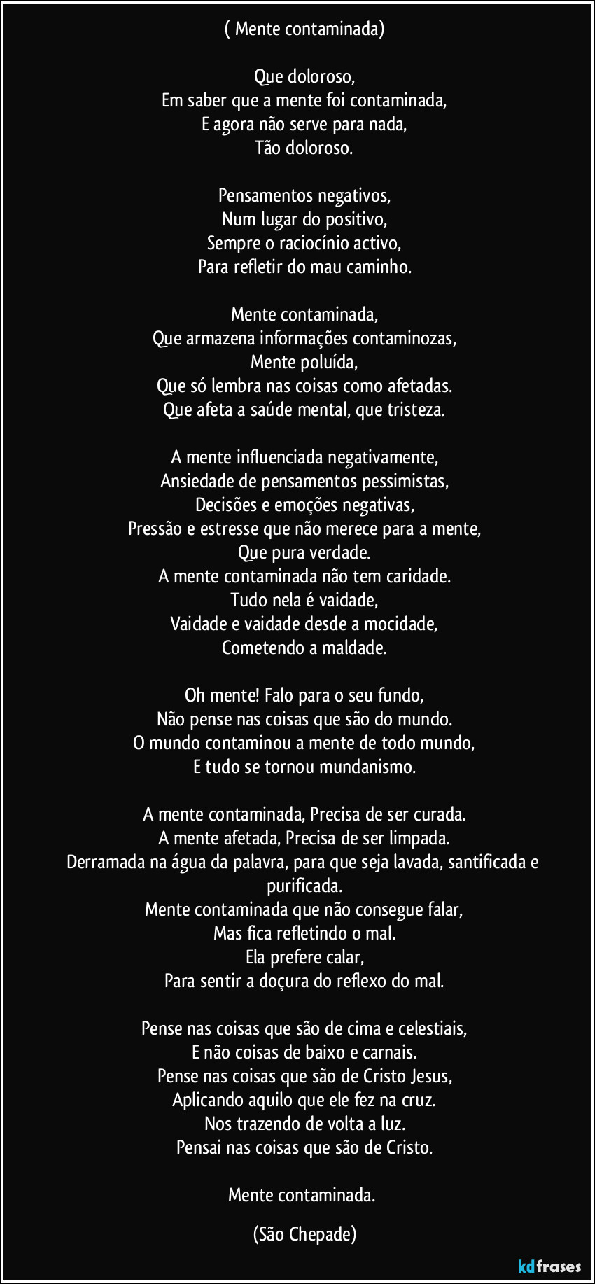 ( Mente contaminada)

Que doloroso,
Em saber que a mente foi contaminada,
E agora não serve para nada,
Tão doloroso.

Pensamentos negativos,
Num lugar do positivo,
Sempre o raciocínio activo,
Para refletir do mau caminho.

Mente contaminada,
Que armazena informações contaminozas,
Mente poluída,
Que só lembra nas coisas como afetadas.
Que afeta a saúde mental, que tristeza.

A mente influenciada negativamente,
Ansiedade de pensamentos pessimistas,
Decisões e emoções negativas,
Pressão e estresse que não merece para a mente,
Que pura verdade.
A mente contaminada não tem caridade.
Tudo nela é vaidade,
Vaidade e vaidade desde a mocidade,
Cometendo a maldade.

Oh mente! Falo para o seu fundo,
Não pense nas coisas que são do mundo.
O mundo contaminou a mente de todo mundo,
E tudo se tornou mundanismo.

A mente contaminada, Precisa de ser curada.
A mente afetada, Precisa de ser limpada.
Derramada na água da palavra, para que seja lavada, santificada e purificada.
Mente contaminada que não consegue falar,
Mas fica refletindo o mal.
Ela prefere calar,
Para sentir a doçura do reflexo do mal.

Pense nas coisas que são de cima e celestiais,
E não coisas de baixo e carnais.
Pense nas coisas que são de Cristo Jesus,
Aplicando aquilo que ele fez na cruz.
Nos trazendo de volta a luz.
Pensai nas coisas que são de Cristo.

Mente contaminada. (São Chepade)