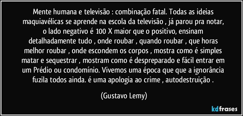 Mente humana e televisão : combinação fatal. Todas as ideias maquiavélicas se aprende na escola da televisão , já parou pra notar, o lado negativo é 100 X maior que o positivo, ensinam detalhadamente tudo , onde roubar , quando roubar , que horas melhor roubar , onde escondem os corpos , mostra como é simples matar e sequestrar , mostram como é despreparado e fácil entrar em um Prédio ou condomínio. Vivemos uma época que  que a ignorância fuzila todos ainda. é uma apologia ao crime ,   autodestruição . (Gustavo Lemy)