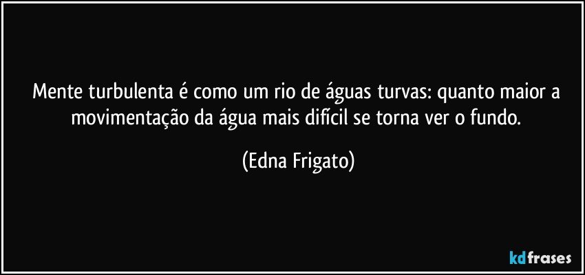 Mente turbulenta é como um rio de águas turvas: quanto maior a movimentação da água mais difícil se torna ver o fundo. (Edna Frigato)