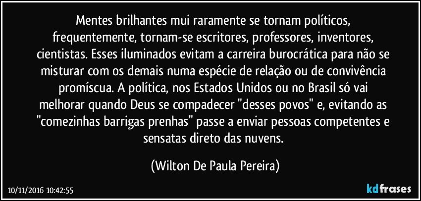 Mentes brilhantes mui raramente se tornam políticos, frequentemente, tornam-se escritores, professores, inventores, cientistas. Esses iluminados evitam a carreira burocrática para não se misturar com os demais numa espécie de relação ou de convivência promíscua. A política, nos Estados Unidos ou no Brasil só vai melhorar quando Deus se compadecer "desses povos" e, evitando as "comezinhas barrigas prenhas" passe a enviar pessoas competentes e sensatas direto das nuvens. (Wilton De Paula Pereira)