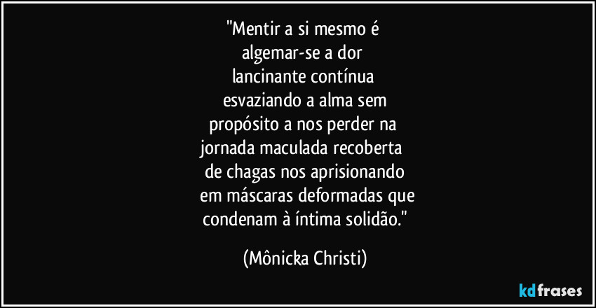 "Mentir a si mesmo é 
algemar-se a dor 
lancinante contínua 
esvaziando a alma sem
propósito a nos perder na 
jornada maculada recoberta 
de chagas nos aprisionando
 em máscaras deformadas que
 condenam à íntima solidão." (Mônicka Christi)