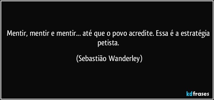 Mentir, mentir e mentir... até que o povo acredite. Essa é a estratégia petista. (Sebastião Wanderley)