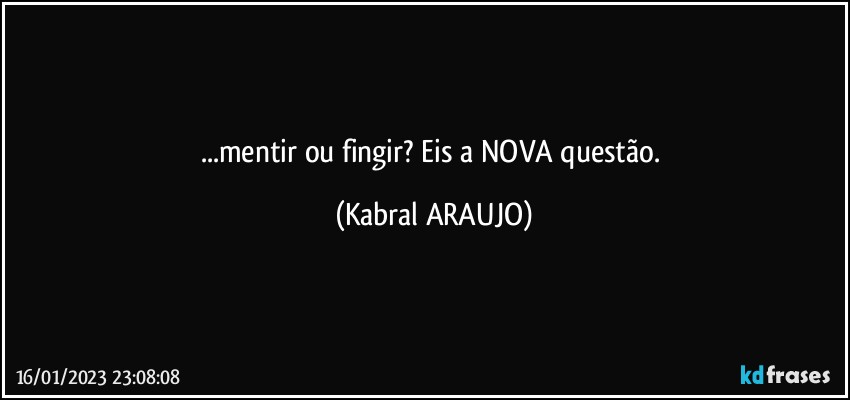 ...mentir ou fingir? Eis a NOVA questão. (KABRAL ARAUJO)