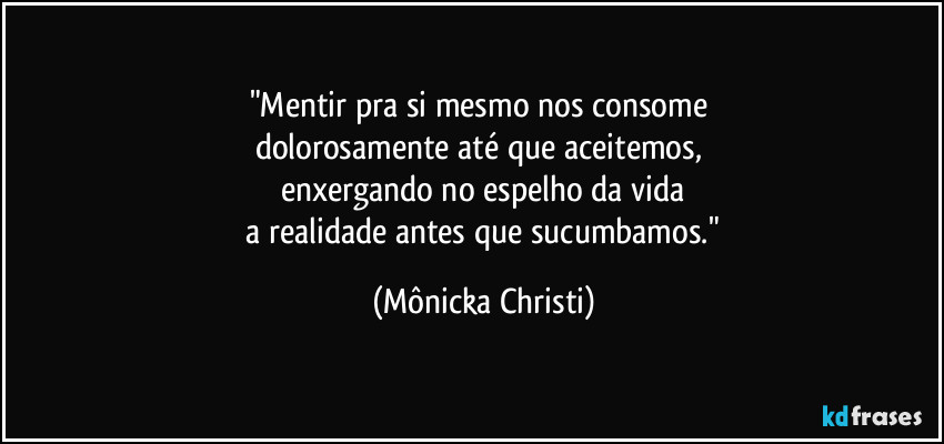 "Mentir pra si mesmo nos consome 
dolorosamente até que aceitemos,  
enxergando no espelho da vida
 a realidade antes que sucumbamos." (Mônicka Christi)