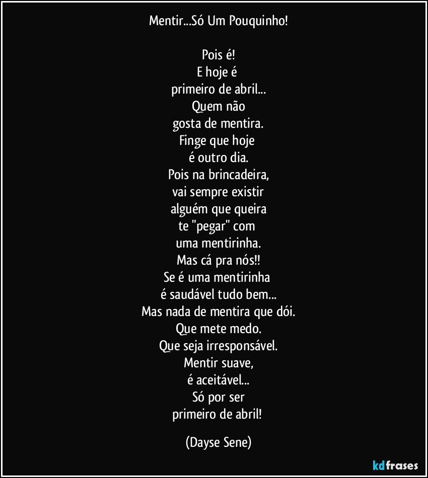 Mentir...Só Um Pouquinho!

Pois é!
E hoje é 
primeiro de abril...
Quem não
gosta de mentira.
Finge que hoje 
é outro dia.
Pois na brincadeira,
vai sempre existir
alguém que queira
te "pegar" com 
uma mentirinha.
Mas cá pra nós!!
Se é uma mentirinha 
é saudável tudo bem...
Mas nada de mentira que dói.
Que mete medo.
Que seja irresponsável.
Mentir suave,
é aceitável...
Só por ser
primeiro de abril! (Dayse Sene)