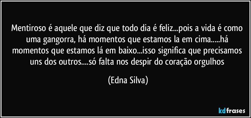 Mentiroso é aquele que diz que todo dia é feliz...pois a vida é como uma gangorra, há momentos que estamos la em cima...há momentos que estamos lá em baixo...isso significa que precisamos uns dos outros...só falta nos despir do coração orgulhos (Edna Silva)