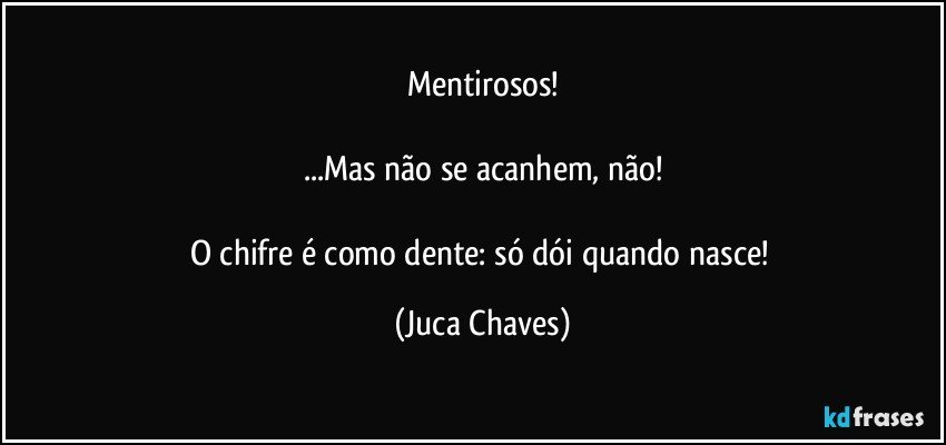 Mentirosos!

...Mas não se acanhem, não!

O chifre é como dente: só dói quando nasce! (Juca Chaves)