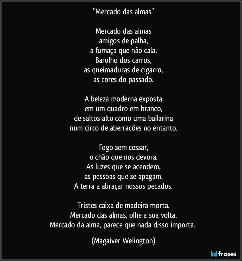 "Mercado das almas"

Mercado das almas
amigos de palha,
a fumaça que não cala.
Barulho dos carros,
as queimaduras de cigarro,
as cores do passado.

A beleza moderna exposta
em um quadro em branco,
de saltos alto como uma bailarina
num circo de aberrações no entanto.

Fogo sem cessar,
o chão que nos devora.
As luzes que se acendem,
as pessoas que se apagam.
A terra a abraçar nossos pecados.

Tristes caixa de madeira morta.
Mercado das almas, olhe a sua volta.
Mercado da alma, parece que nada disso importa. (Magaiver Welington)