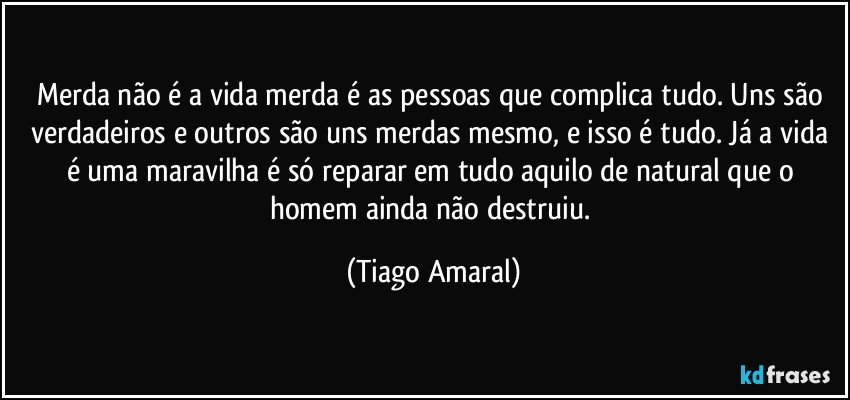 Merda não é a vida merda é as pessoas que complica tudo. Uns são verdadeiros e outros são uns merdas mesmo, e isso é tudo. Já a vida é uma maravilha é só reparar em tudo aquilo de natural que o homem ainda não destruiu. (Tiago Amaral)