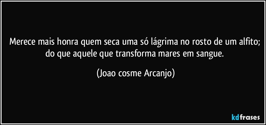 Merece mais honra quem seca uma só lágrima no rosto de um alfito; do que aquele que transforma mares em sangue. (Joao cosme Arcanjo)