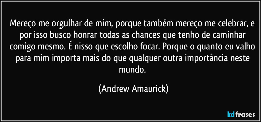 Mereço me orgulhar de mim, porque também mereço me celebrar, e por isso busco honrar todas as chances que tenho de caminhar comigo mesmo. É nisso que escolho focar. Porque o quanto eu valho para mim importa mais do que qualquer outra importância neste mundo. (Andrew Amaurick)